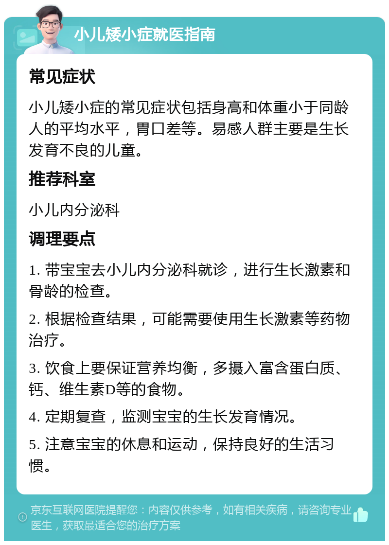 小儿矮小症就医指南 常见症状 小儿矮小症的常见症状包括身高和体重小于同龄人的平均水平，胃口差等。易感人群主要是生长发育不良的儿童。 推荐科室 小儿内分泌科 调理要点 1. 带宝宝去小儿内分泌科就诊，进行生长激素和骨龄的检查。 2. 根据检查结果，可能需要使用生长激素等药物治疗。 3. 饮食上要保证营养均衡，多摄入富含蛋白质、钙、维生素D等的食物。 4. 定期复查，监测宝宝的生长发育情况。 5. 注意宝宝的休息和运动，保持良好的生活习惯。