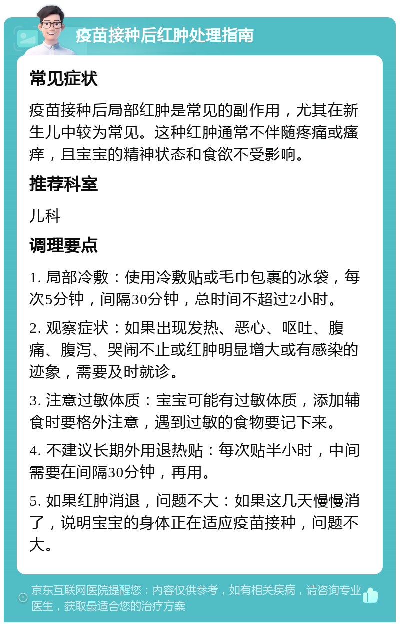 疫苗接种后红肿处理指南 常见症状 疫苗接种后局部红肿是常见的副作用，尤其在新生儿中较为常见。这种红肿通常不伴随疼痛或瘙痒，且宝宝的精神状态和食欲不受影响。 推荐科室 儿科 调理要点 1. 局部冷敷：使用冷敷贴或毛巾包裹的冰袋，每次5分钟，间隔30分钟，总时间不超过2小时。 2. 观察症状：如果出现发热、恶心、呕吐、腹痛、腹泻、哭闹不止或红肿明显增大或有感染的迹象，需要及时就诊。 3. 注意过敏体质：宝宝可能有过敏体质，添加辅食时要格外注意，遇到过敏的食物要记下来。 4. 不建议长期外用退热贴：每次贴半小时，中间需要在间隔30分钟，再用。 5. 如果红肿消退，问题不大：如果这几天慢慢消了，说明宝宝的身体正在适应疫苗接种，问题不大。