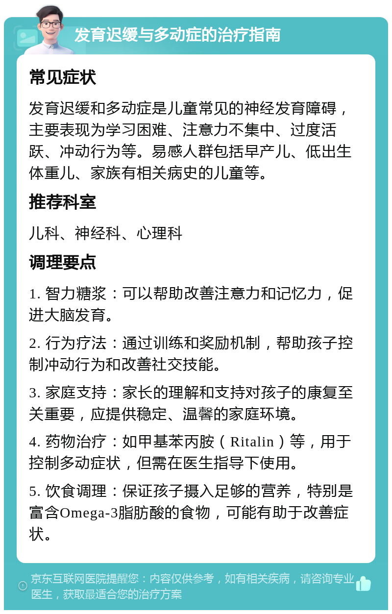 发育迟缓与多动症的治疗指南 常见症状 发育迟缓和多动症是儿童常见的神经发育障碍，主要表现为学习困难、注意力不集中、过度活跃、冲动行为等。易感人群包括早产儿、低出生体重儿、家族有相关病史的儿童等。 推荐科室 儿科、神经科、心理科 调理要点 1. 智力糖浆：可以帮助改善注意力和记忆力，促进大脑发育。 2. 行为疗法：通过训练和奖励机制，帮助孩子控制冲动行为和改善社交技能。 3. 家庭支持：家长的理解和支持对孩子的康复至关重要，应提供稳定、温馨的家庭环境。 4. 药物治疗：如甲基苯丙胺（Ritalin）等，用于控制多动症状，但需在医生指导下使用。 5. 饮食调理：保证孩子摄入足够的营养，特别是富含Omega-3脂肪酸的食物，可能有助于改善症状。