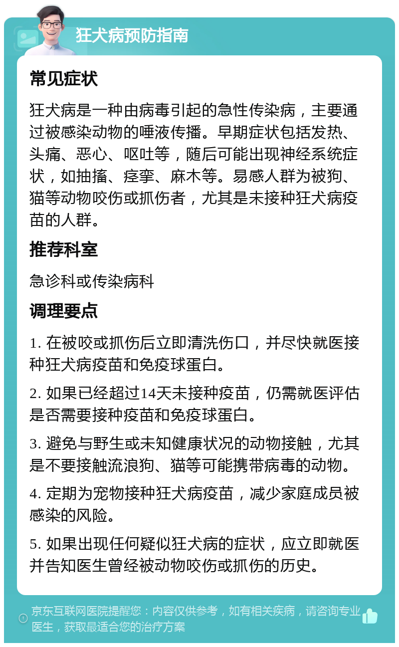 狂犬病预防指南 常见症状 狂犬病是一种由病毒引起的急性传染病，主要通过被感染动物的唾液传播。早期症状包括发热、头痛、恶心、呕吐等，随后可能出现神经系统症状，如抽搐、痉挛、麻木等。易感人群为被狗、猫等动物咬伤或抓伤者，尤其是未接种狂犬病疫苗的人群。 推荐科室 急诊科或传染病科 调理要点 1. 在被咬或抓伤后立即清洗伤口，并尽快就医接种狂犬病疫苗和免疫球蛋白。 2. 如果已经超过14天未接种疫苗，仍需就医评估是否需要接种疫苗和免疫球蛋白。 3. 避免与野生或未知健康状况的动物接触，尤其是不要接触流浪狗、猫等可能携带病毒的动物。 4. 定期为宠物接种狂犬病疫苗，减少家庭成员被感染的风险。 5. 如果出现任何疑似狂犬病的症状，应立即就医并告知医生曾经被动物咬伤或抓伤的历史。