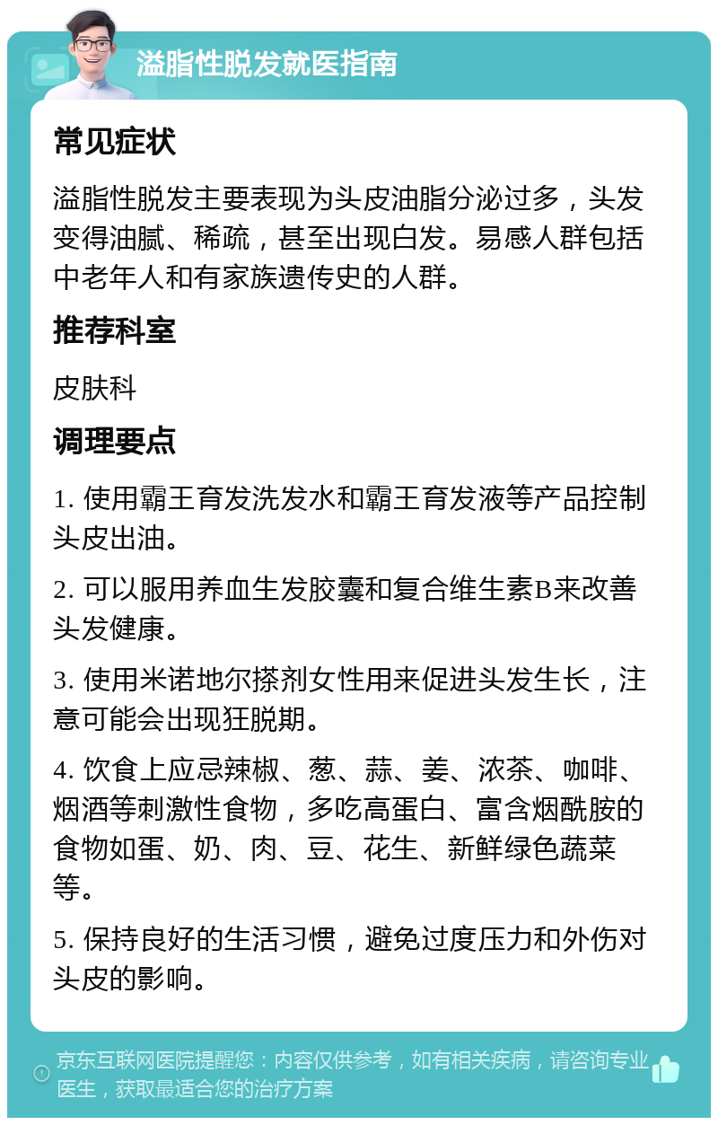 溢脂性脱发就医指南 常见症状 溢脂性脱发主要表现为头皮油脂分泌过多，头发变得油腻、稀疏，甚至出现白发。易感人群包括中老年人和有家族遗传史的人群。 推荐科室 皮肤科 调理要点 1. 使用霸王育发洗发水和霸王育发液等产品控制头皮出油。 2. 可以服用养血生发胶囊和复合维生素B来改善头发健康。 3. 使用米诺地尔搽剂女性用来促进头发生长，注意可能会出现狂脱期。 4. 饮食上应忌辣椒、葱、蒜、姜、浓茶、咖啡、烟酒等刺激性食物，多吃高蛋白、富含烟酰胺的食物如蛋、奶、肉、豆、花生、新鲜绿色蔬菜等。 5. 保持良好的生活习惯，避免过度压力和外伤对头皮的影响。