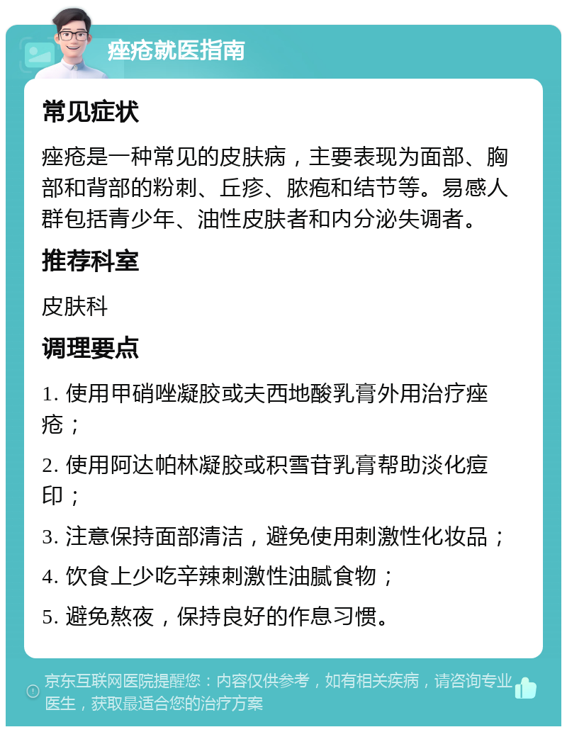 痤疮就医指南 常见症状 痤疮是一种常见的皮肤病，主要表现为面部、胸部和背部的粉刺、丘疹、脓疱和结节等。易感人群包括青少年、油性皮肤者和内分泌失调者。 推荐科室 皮肤科 调理要点 1. 使用甲硝唑凝胶或夫西地酸乳膏外用治疗痤疮； 2. 使用阿达帕林凝胶或积雪苷乳膏帮助淡化痘印； 3. 注意保持面部清洁，避免使用刺激性化妆品； 4. 饮食上少吃辛辣刺激性油腻食物； 5. 避免熬夜，保持良好的作息习惯。