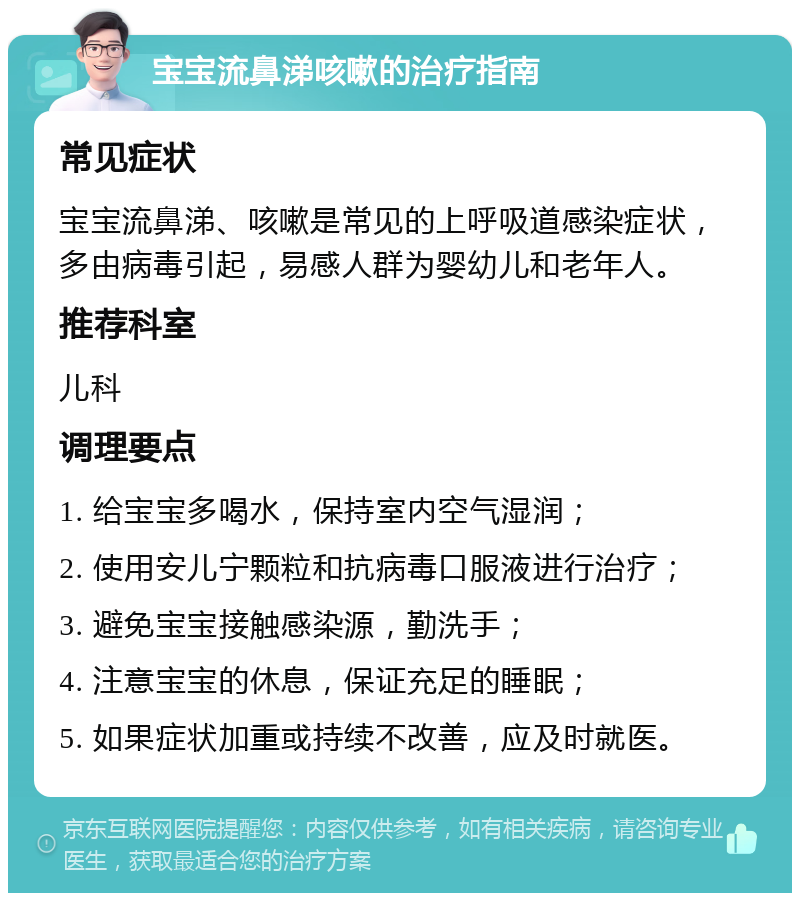 宝宝流鼻涕咳嗽的治疗指南 常见症状 宝宝流鼻涕、咳嗽是常见的上呼吸道感染症状，多由病毒引起，易感人群为婴幼儿和老年人。 推荐科室 儿科 调理要点 1. 给宝宝多喝水，保持室内空气湿润； 2. 使用安儿宁颗粒和抗病毒口服液进行治疗； 3. 避免宝宝接触感染源，勤洗手； 4. 注意宝宝的休息，保证充足的睡眠； 5. 如果症状加重或持续不改善，应及时就医。