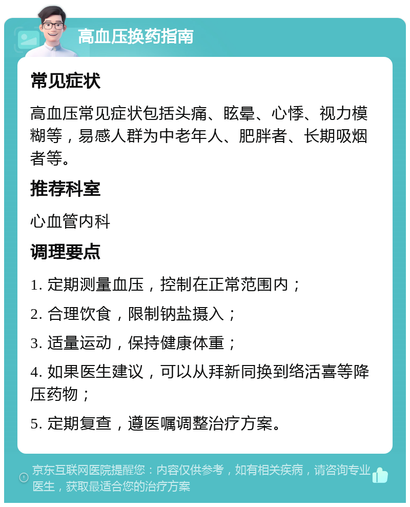 高血压换药指南 常见症状 高血压常见症状包括头痛、眩晕、心悸、视力模糊等，易感人群为中老年人、肥胖者、长期吸烟者等。 推荐科室 心血管内科 调理要点 1. 定期测量血压，控制在正常范围内； 2. 合理饮食，限制钠盐摄入； 3. 适量运动，保持健康体重； 4. 如果医生建议，可以从拜新同换到络活喜等降压药物； 5. 定期复查，遵医嘱调整治疗方案。