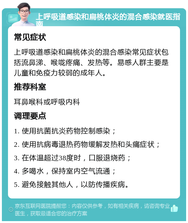 上呼吸道感染和扁桃体炎的混合感染就医指南 常见症状 上呼吸道感染和扁桃体炎的混合感染常见症状包括流鼻涕、喉咙疼痛、发热等。易感人群主要是儿童和免疫力较弱的成年人。 推荐科室 耳鼻喉科或呼吸内科 调理要点 1. 使用抗菌抗炎药物控制感染； 2. 使用抗病毒退热药物缓解发热和头痛症状； 3. 在体温超过38度时，口服退烧药； 4. 多喝水，保持室内空气流通； 5. 避免接触其他人，以防传播疾病。