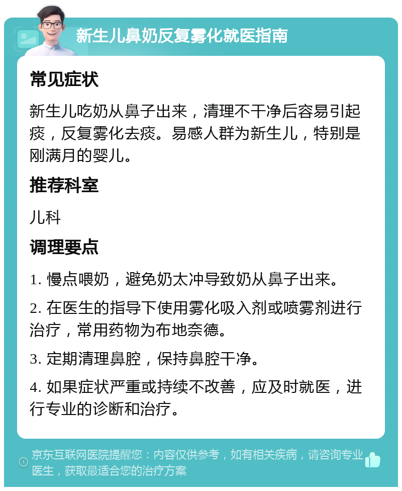 新生儿鼻奶反复雾化就医指南 常见症状 新生儿吃奶从鼻子出来，清理不干净后容易引起痰，反复雾化去痰。易感人群为新生儿，特别是刚满月的婴儿。 推荐科室 儿科 调理要点 1. 慢点喂奶，避免奶太冲导致奶从鼻子出来。 2. 在医生的指导下使用雾化吸入剂或喷雾剂进行治疗，常用药物为布地奈德。 3. 定期清理鼻腔，保持鼻腔干净。 4. 如果症状严重或持续不改善，应及时就医，进行专业的诊断和治疗。