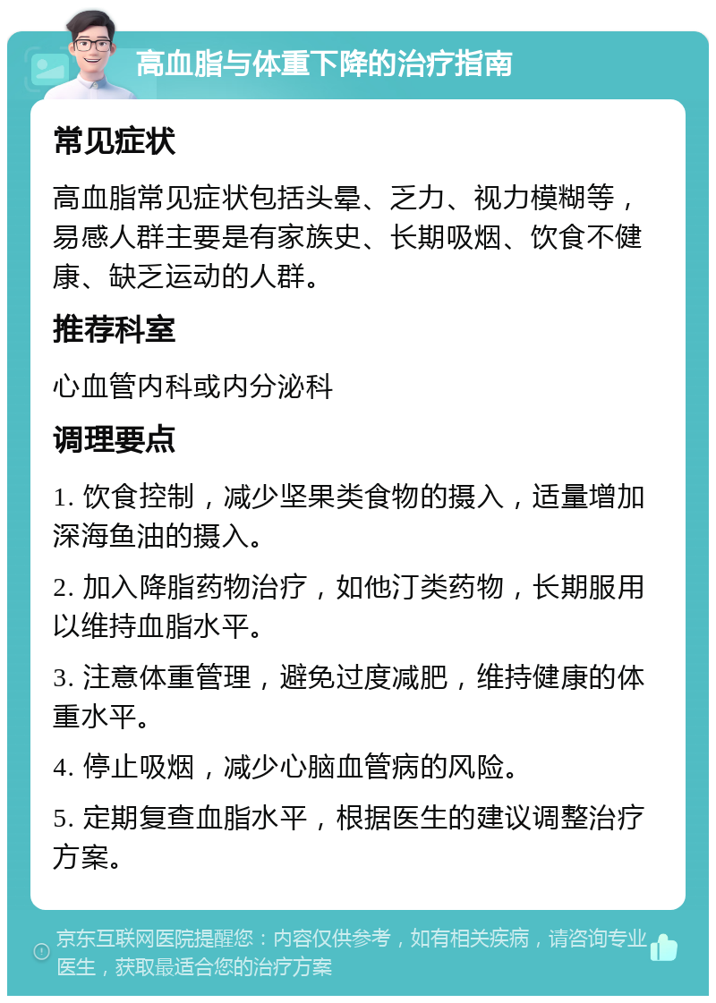 高血脂与体重下降的治疗指南 常见症状 高血脂常见症状包括头晕、乏力、视力模糊等，易感人群主要是有家族史、长期吸烟、饮食不健康、缺乏运动的人群。 推荐科室 心血管内科或内分泌科 调理要点 1. 饮食控制，减少坚果类食物的摄入，适量增加深海鱼油的摄入。 2. 加入降脂药物治疗，如他汀类药物，长期服用以维持血脂水平。 3. 注意体重管理，避免过度减肥，维持健康的体重水平。 4. 停止吸烟，减少心脑血管病的风险。 5. 定期复查血脂水平，根据医生的建议调整治疗方案。