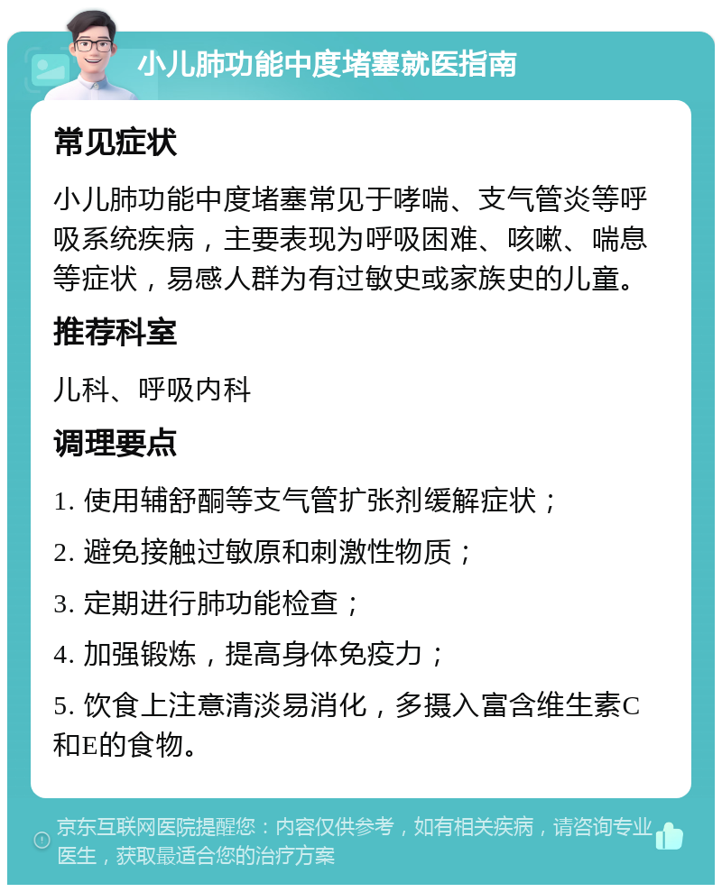 小儿肺功能中度堵塞就医指南 常见症状 小儿肺功能中度堵塞常见于哮喘、支气管炎等呼吸系统疾病，主要表现为呼吸困难、咳嗽、喘息等症状，易感人群为有过敏史或家族史的儿童。 推荐科室 儿科、呼吸内科 调理要点 1. 使用辅舒酮等支气管扩张剂缓解症状； 2. 避免接触过敏原和刺激性物质； 3. 定期进行肺功能检查； 4. 加强锻炼，提高身体免疫力； 5. 饮食上注意清淡易消化，多摄入富含维生素C和E的食物。