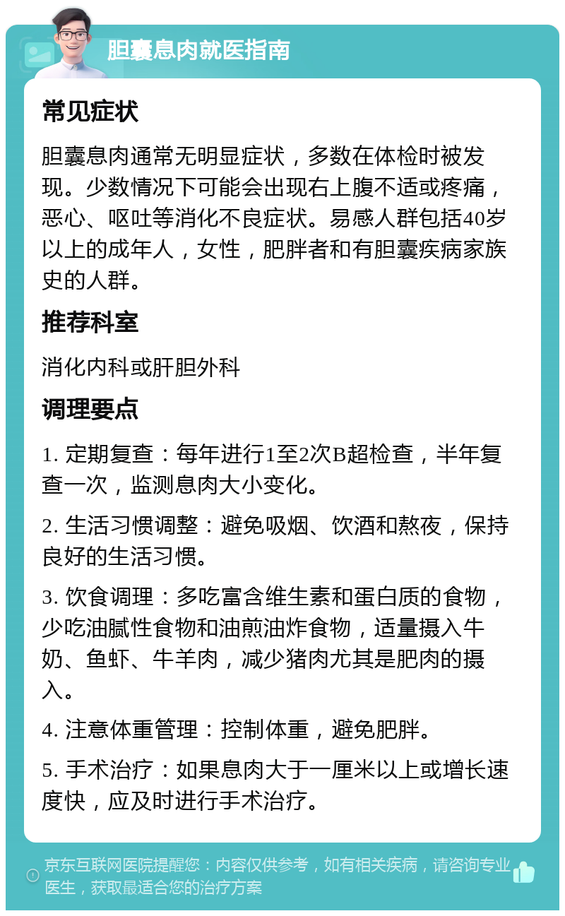 胆囊息肉就医指南 常见症状 胆囊息肉通常无明显症状，多数在体检时被发现。少数情况下可能会出现右上腹不适或疼痛，恶心、呕吐等消化不良症状。易感人群包括40岁以上的成年人，女性，肥胖者和有胆囊疾病家族史的人群。 推荐科室 消化内科或肝胆外科 调理要点 1. 定期复查：每年进行1至2次B超检查，半年复查一次，监测息肉大小变化。 2. 生活习惯调整：避免吸烟、饮酒和熬夜，保持良好的生活习惯。 3. 饮食调理：多吃富含维生素和蛋白质的食物，少吃油腻性食物和油煎油炸食物，适量摄入牛奶、鱼虾、牛羊肉，减少猪肉尤其是肥肉的摄入。 4. 注意体重管理：控制体重，避免肥胖。 5. 手术治疗：如果息肉大于一厘米以上或增长速度快，应及时进行手术治疗。