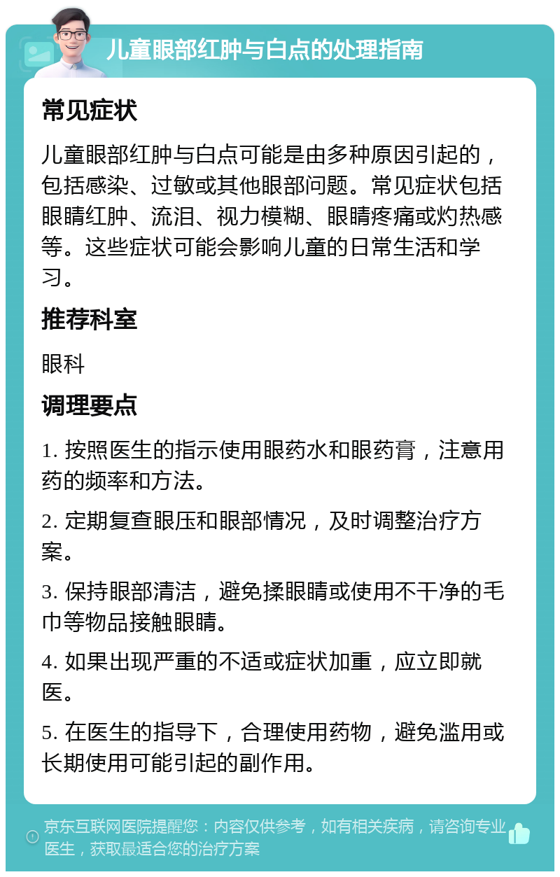 儿童眼部红肿与白点的处理指南 常见症状 儿童眼部红肿与白点可能是由多种原因引起的，包括感染、过敏或其他眼部问题。常见症状包括眼睛红肿、流泪、视力模糊、眼睛疼痛或灼热感等。这些症状可能会影响儿童的日常生活和学习。 推荐科室 眼科 调理要点 1. 按照医生的指示使用眼药水和眼药膏，注意用药的频率和方法。 2. 定期复查眼压和眼部情况，及时调整治疗方案。 3. 保持眼部清洁，避免揉眼睛或使用不干净的毛巾等物品接触眼睛。 4. 如果出现严重的不适或症状加重，应立即就医。 5. 在医生的指导下，合理使用药物，避免滥用或长期使用可能引起的副作用。