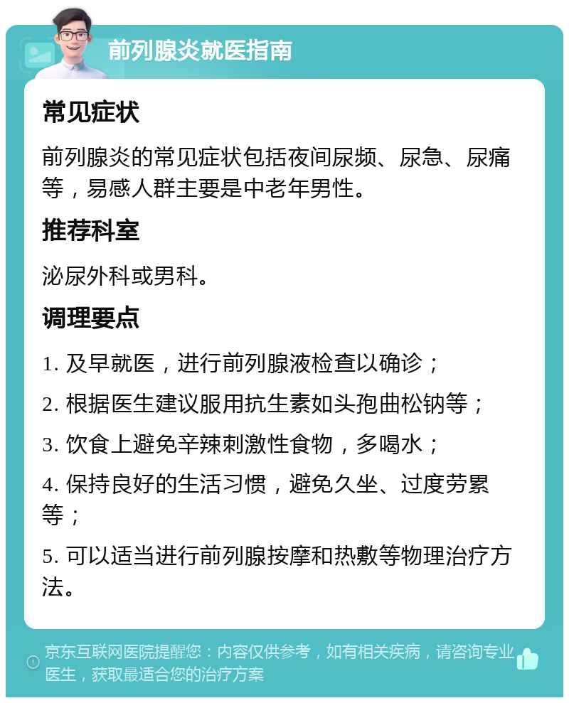 前列腺炎就医指南 常见症状 前列腺炎的常见症状包括夜间尿频、尿急、尿痛等，易感人群主要是中老年男性。 推荐科室 泌尿外科或男科。 调理要点 1. 及早就医，进行前列腺液检查以确诊； 2. 根据医生建议服用抗生素如头孢曲松钠等； 3. 饮食上避免辛辣刺激性食物，多喝水； 4. 保持良好的生活习惯，避免久坐、过度劳累等； 5. 可以适当进行前列腺按摩和热敷等物理治疗方法。