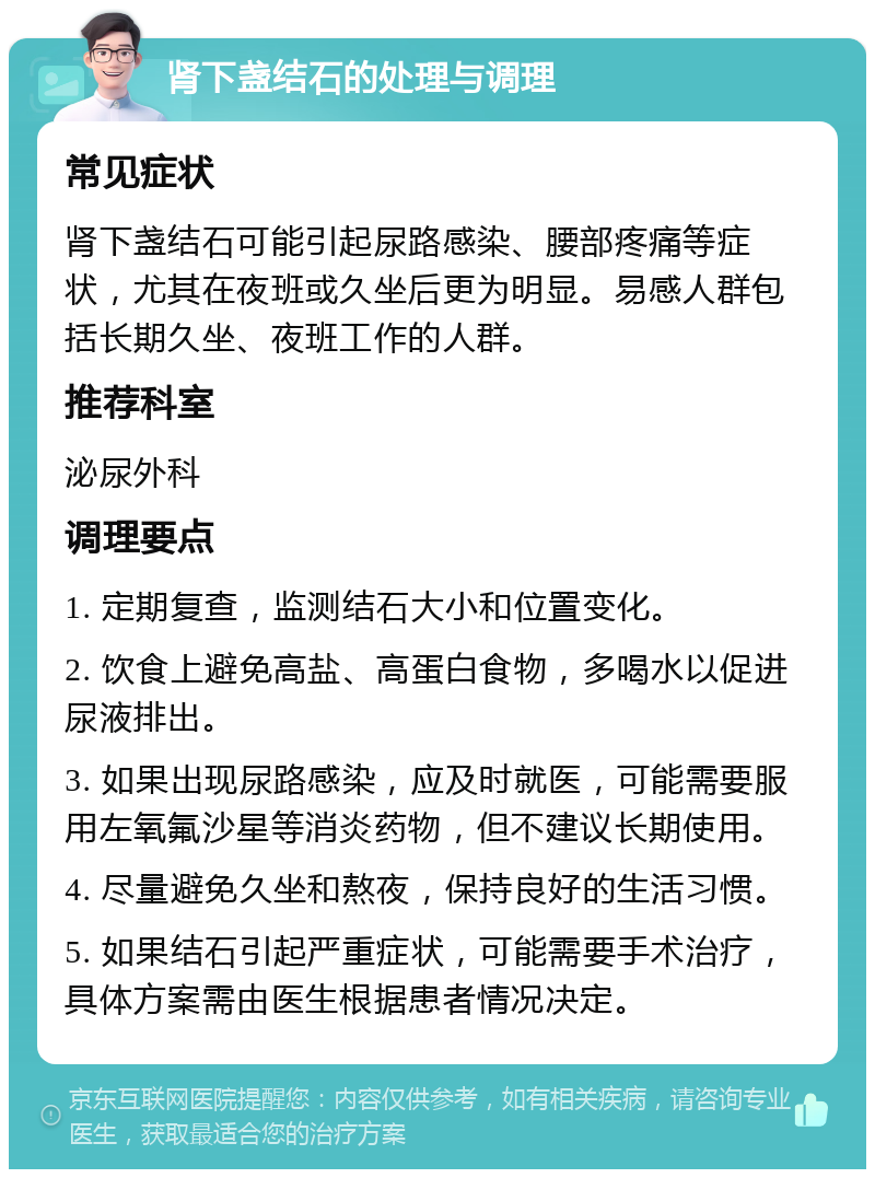 肾下盏结石的处理与调理 常见症状 肾下盏结石可能引起尿路感染、腰部疼痛等症状，尤其在夜班或久坐后更为明显。易感人群包括长期久坐、夜班工作的人群。 推荐科室 泌尿外科 调理要点 1. 定期复查，监测结石大小和位置变化。 2. 饮食上避免高盐、高蛋白食物，多喝水以促进尿液排出。 3. 如果出现尿路感染，应及时就医，可能需要服用左氧氟沙星等消炎药物，但不建议长期使用。 4. 尽量避免久坐和熬夜，保持良好的生活习惯。 5. 如果结石引起严重症状，可能需要手术治疗，具体方案需由医生根据患者情况决定。