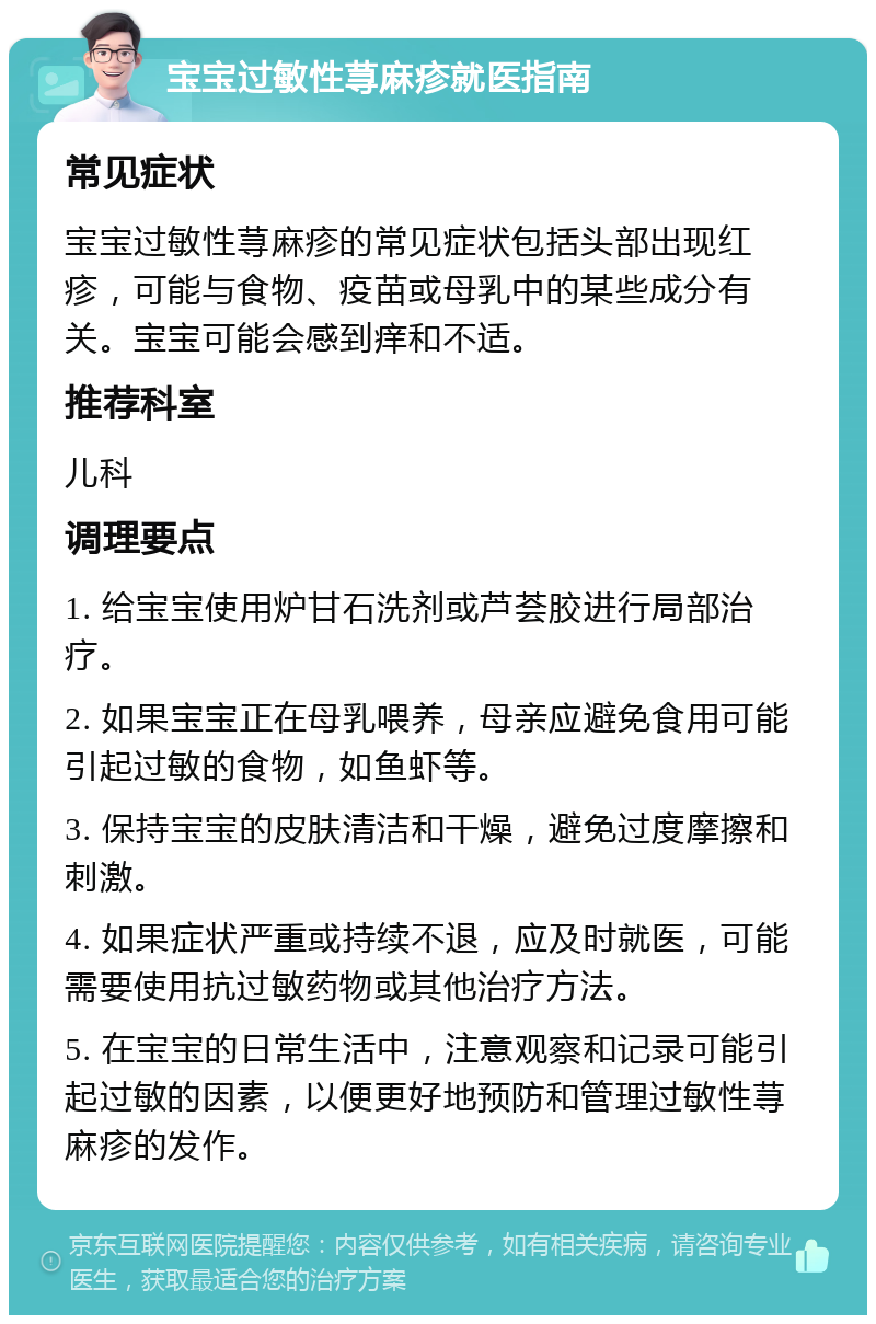 宝宝过敏性荨麻疹就医指南 常见症状 宝宝过敏性荨麻疹的常见症状包括头部出现红疹，可能与食物、疫苗或母乳中的某些成分有关。宝宝可能会感到痒和不适。 推荐科室 儿科 调理要点 1. 给宝宝使用炉甘石洗剂或芦荟胶进行局部治疗。 2. 如果宝宝正在母乳喂养，母亲应避免食用可能引起过敏的食物，如鱼虾等。 3. 保持宝宝的皮肤清洁和干燥，避免过度摩擦和刺激。 4. 如果症状严重或持续不退，应及时就医，可能需要使用抗过敏药物或其他治疗方法。 5. 在宝宝的日常生活中，注意观察和记录可能引起过敏的因素，以便更好地预防和管理过敏性荨麻疹的发作。