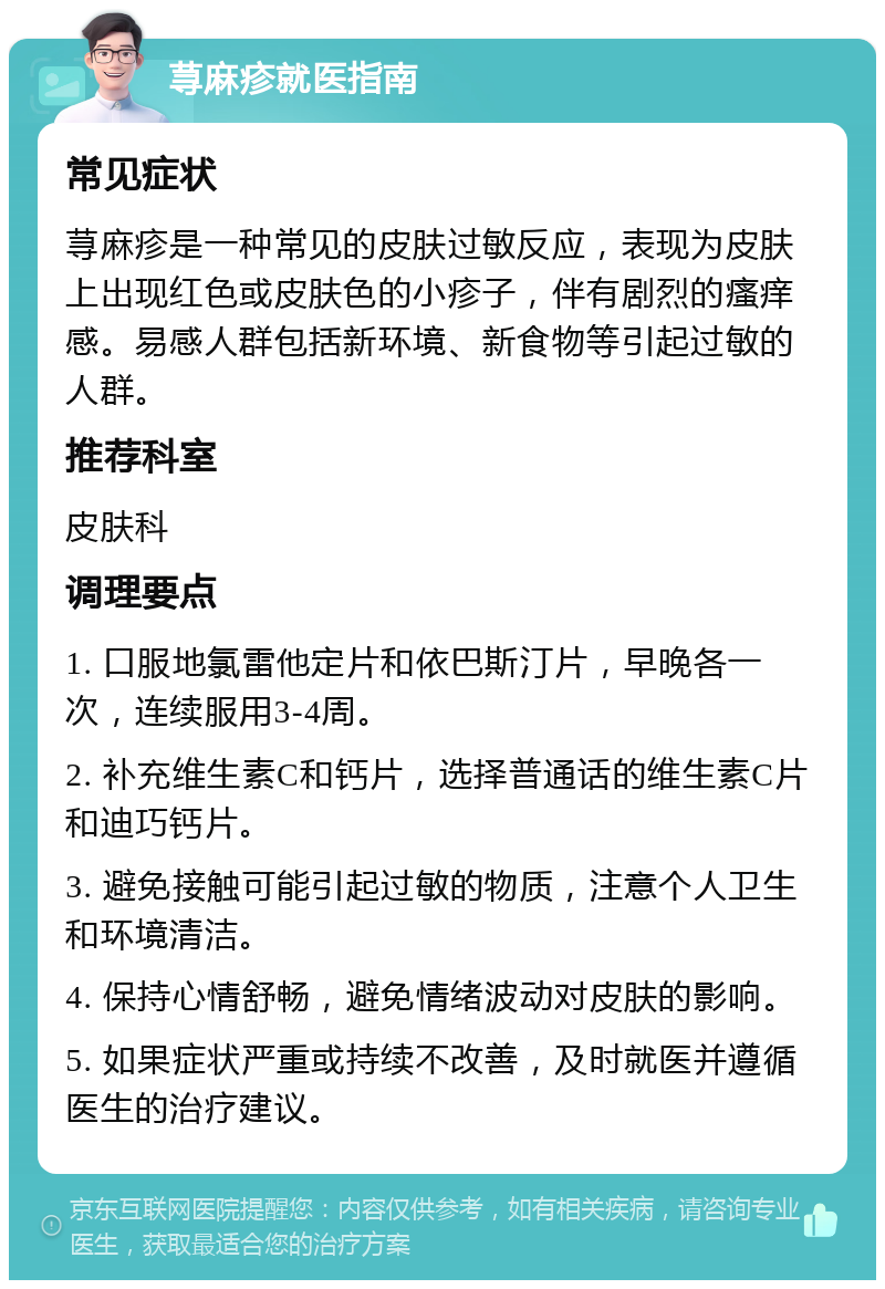 荨麻疹就医指南 常见症状 荨麻疹是一种常见的皮肤过敏反应，表现为皮肤上出现红色或皮肤色的小疹子，伴有剧烈的瘙痒感。易感人群包括新环境、新食物等引起过敏的人群。 推荐科室 皮肤科 调理要点 1. 口服地氯雷他定片和依巴斯汀片，早晚各一次，连续服用3-4周。 2. 补充维生素C和钙片，选择普通话的维生素C片和迪巧钙片。 3. 避免接触可能引起过敏的物质，注意个人卫生和环境清洁。 4. 保持心情舒畅，避免情绪波动对皮肤的影响。 5. 如果症状严重或持续不改善，及时就医并遵循医生的治疗建议。