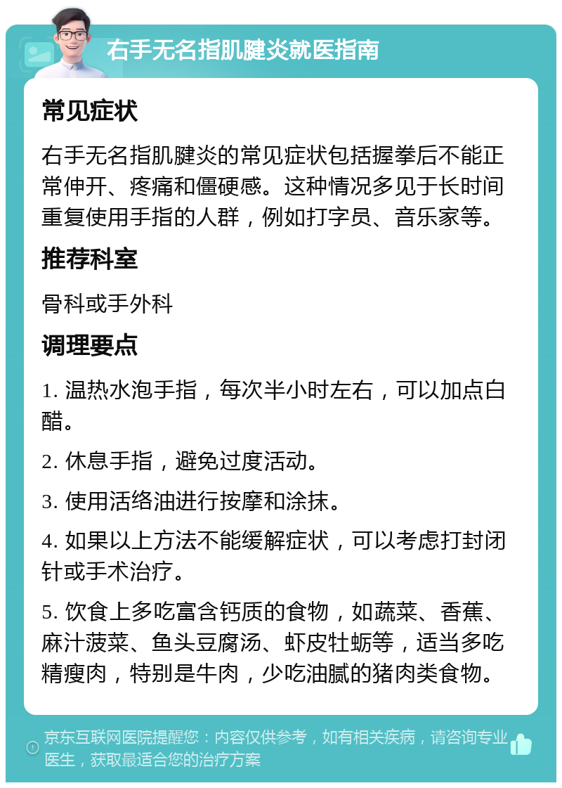 右手无名指肌腱炎就医指南 常见症状 右手无名指肌腱炎的常见症状包括握拳后不能正常伸开、疼痛和僵硬感。这种情况多见于长时间重复使用手指的人群，例如打字员、音乐家等。 推荐科室 骨科或手外科 调理要点 1. 温热水泡手指，每次半小时左右，可以加点白醋。 2. 休息手指，避免过度活动。 3. 使用活络油进行按摩和涂抹。 4. 如果以上方法不能缓解症状，可以考虑打封闭针或手术治疗。 5. 饮食上多吃富含钙质的食物，如蔬菜、香蕉、麻汁菠菜、鱼头豆腐汤、虾皮牡蛎等，适当多吃精瘦肉，特别是牛肉，少吃油腻的猪肉类食物。