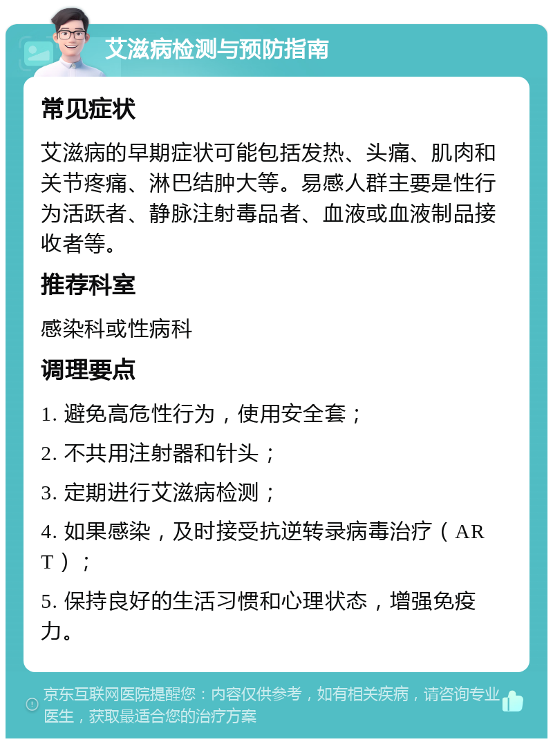 艾滋病检测与预防指南 常见症状 艾滋病的早期症状可能包括发热、头痛、肌肉和关节疼痛、淋巴结肿大等。易感人群主要是性行为活跃者、静脉注射毒品者、血液或血液制品接收者等。 推荐科室 感染科或性病科 调理要点 1. 避免高危性行为，使用安全套； 2. 不共用注射器和针头； 3. 定期进行艾滋病检测； 4. 如果感染，及时接受抗逆转录病毒治疗（ART）； 5. 保持良好的生活习惯和心理状态，增强免疫力。