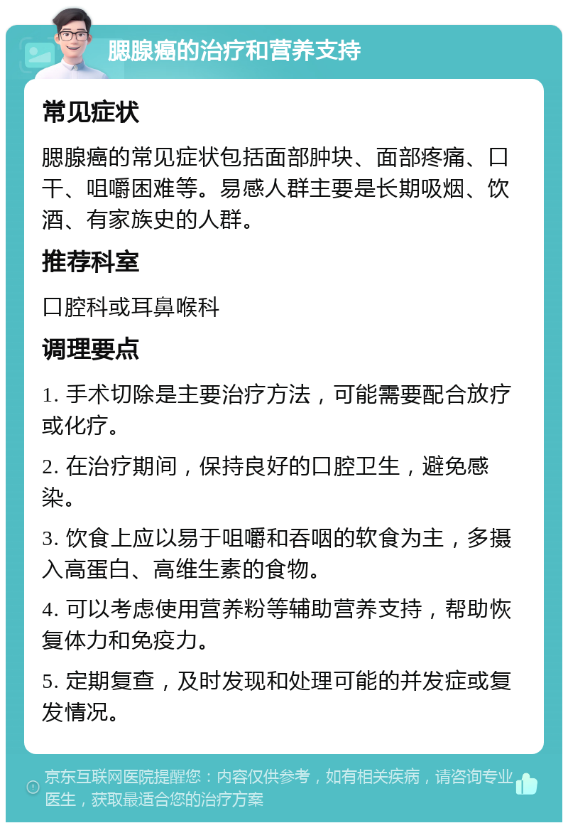 腮腺癌的治疗和营养支持 常见症状 腮腺癌的常见症状包括面部肿块、面部疼痛、口干、咀嚼困难等。易感人群主要是长期吸烟、饮酒、有家族史的人群。 推荐科室 口腔科或耳鼻喉科 调理要点 1. 手术切除是主要治疗方法，可能需要配合放疗或化疗。 2. 在治疗期间，保持良好的口腔卫生，避免感染。 3. 饮食上应以易于咀嚼和吞咽的软食为主，多摄入高蛋白、高维生素的食物。 4. 可以考虑使用营养粉等辅助营养支持，帮助恢复体力和免疫力。 5. 定期复查，及时发现和处理可能的并发症或复发情况。