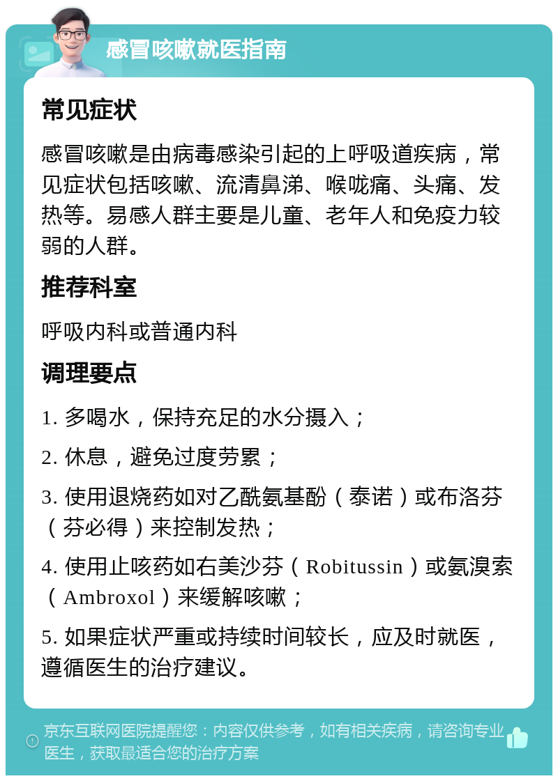 感冒咳嗽就医指南 常见症状 感冒咳嗽是由病毒感染引起的上呼吸道疾病，常见症状包括咳嗽、流清鼻涕、喉咙痛、头痛、发热等。易感人群主要是儿童、老年人和免疫力较弱的人群。 推荐科室 呼吸内科或普通内科 调理要点 1. 多喝水，保持充足的水分摄入； 2. 休息，避免过度劳累； 3. 使用退烧药如对乙酰氨基酚（泰诺）或布洛芬（芬必得）来控制发热； 4. 使用止咳药如右美沙芬（Robitussin）或氨溴索（Ambroxol）来缓解咳嗽； 5. 如果症状严重或持续时间较长，应及时就医，遵循医生的治疗建议。