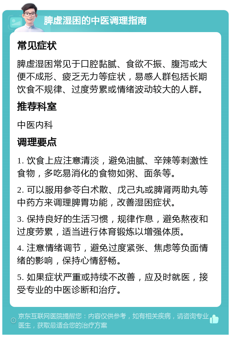 脾虚湿困的中医调理指南 常见症状 脾虚湿困常见于口腔黏腻、食欲不振、腹泻或大便不成形、疲乏无力等症状，易感人群包括长期饮食不规律、过度劳累或情绪波动较大的人群。 推荐科室 中医内科 调理要点 1. 饮食上应注意清淡，避免油腻、辛辣等刺激性食物，多吃易消化的食物如粥、面条等。 2. 可以服用参苓白术散、戊己丸或脾肾两助丸等中药方来调理脾胃功能，改善湿困症状。 3. 保持良好的生活习惯，规律作息，避免熬夜和过度劳累，适当进行体育锻炼以增强体质。 4. 注意情绪调节，避免过度紧张、焦虑等负面情绪的影响，保持心情舒畅。 5. 如果症状严重或持续不改善，应及时就医，接受专业的中医诊断和治疗。