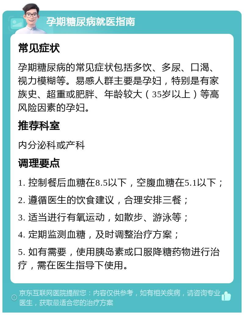 孕期糖尿病就医指南 常见症状 孕期糖尿病的常见症状包括多饮、多尿、口渴、视力模糊等。易感人群主要是孕妇，特别是有家族史、超重或肥胖、年龄较大（35岁以上）等高风险因素的孕妇。 推荐科室 内分泌科或产科 调理要点 1. 控制餐后血糖在8.5以下，空腹血糖在5.1以下； 2. 遵循医生的饮食建议，合理安排三餐； 3. 适当进行有氧运动，如散步、游泳等； 4. 定期监测血糖，及时调整治疗方案； 5. 如有需要，使用胰岛素或口服降糖药物进行治疗，需在医生指导下使用。