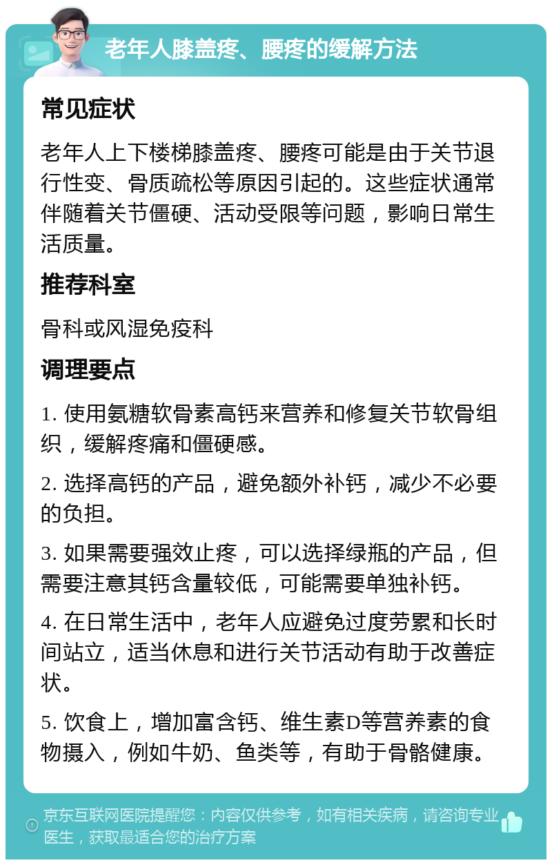 老年人膝盖疼、腰疼的缓解方法 常见症状 老年人上下楼梯膝盖疼、腰疼可能是由于关节退行性变、骨质疏松等原因引起的。这些症状通常伴随着关节僵硬、活动受限等问题，影响日常生活质量。 推荐科室 骨科或风湿免疫科 调理要点 1. 使用氨糖软骨素高钙来营养和修复关节软骨组织，缓解疼痛和僵硬感。 2. 选择高钙的产品，避免额外补钙，减少不必要的负担。 3. 如果需要强效止疼，可以选择绿瓶的产品，但需要注意其钙含量较低，可能需要单独补钙。 4. 在日常生活中，老年人应避免过度劳累和长时间站立，适当休息和进行关节活动有助于改善症状。 5. 饮食上，增加富含钙、维生素D等营养素的食物摄入，例如牛奶、鱼类等，有助于骨骼健康。