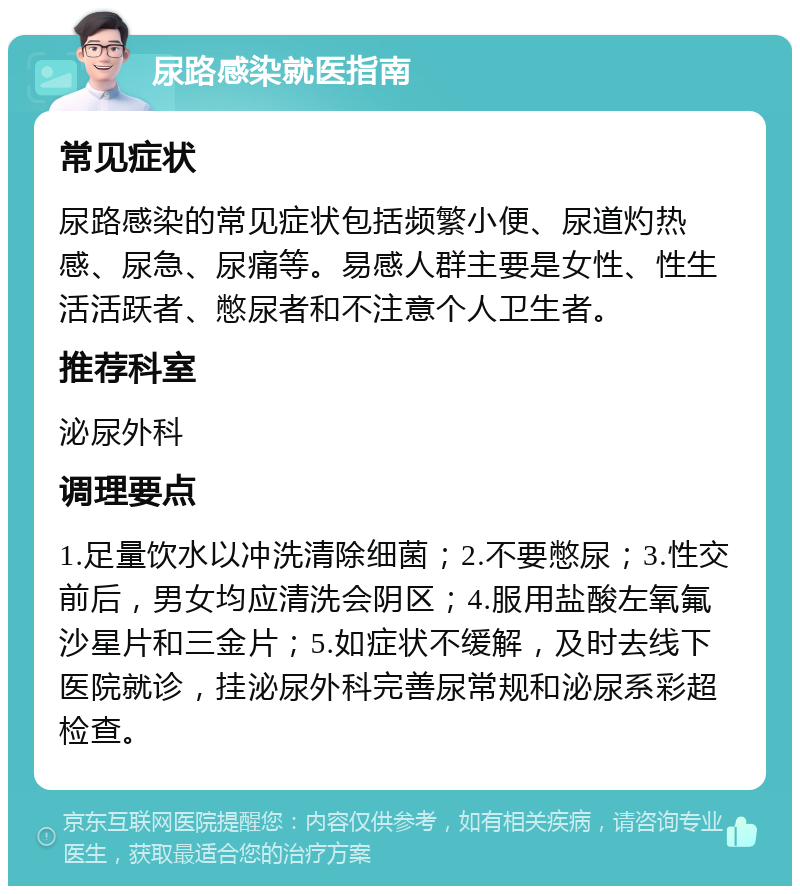 尿路感染就医指南 常见症状 尿路感染的常见症状包括频繁小便、尿道灼热感、尿急、尿痛等。易感人群主要是女性、性生活活跃者、憋尿者和不注意个人卫生者。 推荐科室 泌尿外科 调理要点 1.足量饮水以冲洗清除细菌；2.不要憋尿；3.性交前后，男女均应清洗会阴区；4.服用盐酸左氧氟沙星片和三金片；5.如症状不缓解，及时去线下医院就诊，挂泌尿外科完善尿常规和泌尿系彩超检查。