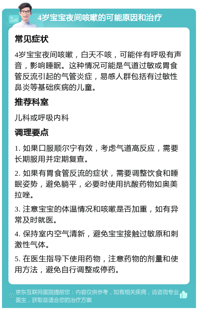 4岁宝宝夜间咳嗽的可能原因和治疗 常见症状 4岁宝宝夜间咳嗽，白天不咳，可能伴有呼吸有声音，影响睡眠。这种情况可能是气道过敏或胃食管反流引起的气管炎症，易感人群包括有过敏性鼻炎等基础疾病的儿童。 推荐科室 儿科或呼吸内科 调理要点 1. 如果口服顺尔宁有效，考虑气道高反应，需要长期服用并定期复查。 2. 如果有胃食管反流的症状，需要调整饮食和睡眠姿势，避免躺平，必要时使用抗酸药物如奥美拉唑。 3. 注意宝宝的体温情况和咳嗽是否加重，如有异常及时就医。 4. 保持室内空气清新，避免宝宝接触过敏原和刺激性气体。 5. 在医生指导下使用药物，注意药物的剂量和使用方法，避免自行调整或停药。