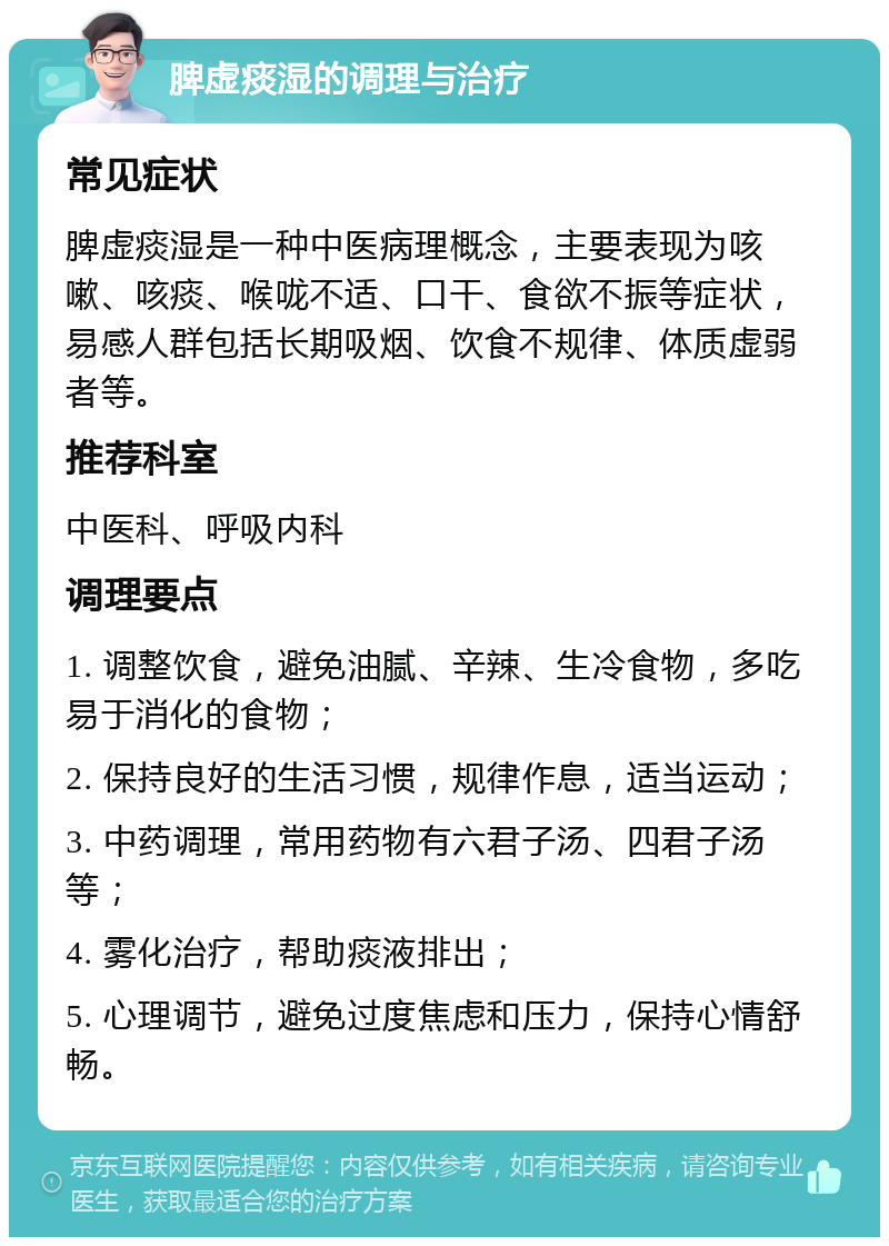 脾虚痰湿的调理与治疗 常见症状 脾虚痰湿是一种中医病理概念，主要表现为咳嗽、咳痰、喉咙不适、口干、食欲不振等症状，易感人群包括长期吸烟、饮食不规律、体质虚弱者等。 推荐科室 中医科、呼吸内科 调理要点 1. 调整饮食，避免油腻、辛辣、生冷食物，多吃易于消化的食物； 2. 保持良好的生活习惯，规律作息，适当运动； 3. 中药调理，常用药物有六君子汤、四君子汤等； 4. 雾化治疗，帮助痰液排出； 5. 心理调节，避免过度焦虑和压力，保持心情舒畅。