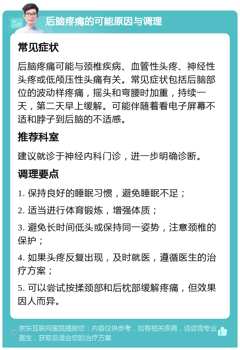 后脑疼痛的可能原因与调理 常见症状 后脑疼痛可能与颈椎疾病、血管性头疼、神经性头疼或低颅压性头痛有关。常见症状包括后脑部位的波动样疼痛，摇头和弯腰时加重，持续一天，第二天早上缓解。可能伴随着看电子屏幕不适和脖子到后脑的不适感。 推荐科室 建议就诊于神经内科门诊，进一步明确诊断。 调理要点 1. 保持良好的睡眠习惯，避免睡眠不足； 2. 适当进行体育锻炼，增强体质； 3. 避免长时间低头或保持同一姿势，注意颈椎的保护； 4. 如果头疼反复出现，及时就医，遵循医生的治疗方案； 5. 可以尝试按揉颈部和后枕部缓解疼痛，但效果因人而异。