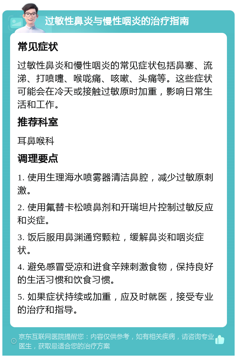 过敏性鼻炎与慢性咽炎的治疗指南 常见症状 过敏性鼻炎和慢性咽炎的常见症状包括鼻塞、流涕、打喷嚏、喉咙痛、咳嗽、头痛等。这些症状可能会在冷天或接触过敏原时加重，影响日常生活和工作。 推荐科室 耳鼻喉科 调理要点 1. 使用生理海水喷雾器清洁鼻腔，减少过敏原刺激。 2. 使用氟替卡松喷鼻剂和开瑞坦片控制过敏反应和炎症。 3. 饭后服用鼻渊通窍颗粒，缓解鼻炎和咽炎症状。 4. 避免感冒受凉和进食辛辣刺激食物，保持良好的生活习惯和饮食习惯。 5. 如果症状持续或加重，应及时就医，接受专业的治疗和指导。