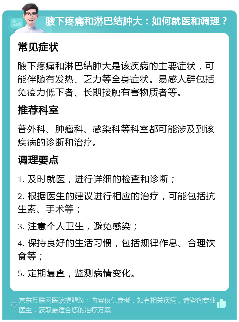 腋下疼痛和淋巴结肿大：如何就医和调理？ 常见症状 腋下疼痛和淋巴结肿大是该疾病的主要症状，可能伴随有发热、乏力等全身症状。易感人群包括免疫力低下者、长期接触有害物质者等。 推荐科室 普外科、肿瘤科、感染科等科室都可能涉及到该疾病的诊断和治疗。 调理要点 1. 及时就医，进行详细的检查和诊断； 2. 根据医生的建议进行相应的治疗，可能包括抗生素、手术等； 3. 注意个人卫生，避免感染； 4. 保持良好的生活习惯，包括规律作息、合理饮食等； 5. 定期复查，监测病情变化。