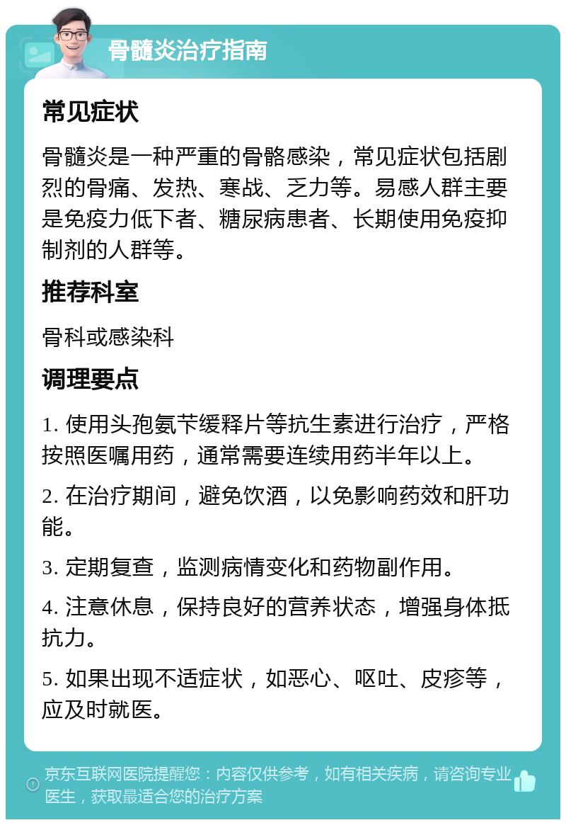 骨髓炎治疗指南 常见症状 骨髓炎是一种严重的骨骼感染，常见症状包括剧烈的骨痛、发热、寒战、乏力等。易感人群主要是免疫力低下者、糖尿病患者、长期使用免疫抑制剂的人群等。 推荐科室 骨科或感染科 调理要点 1. 使用头孢氨芐缓释片等抗生素进行治疗，严格按照医嘱用药，通常需要连续用药半年以上。 2. 在治疗期间，避免饮酒，以免影响药效和肝功能。 3. 定期复查，监测病情变化和药物副作用。 4. 注意休息，保持良好的营养状态，增强身体抵抗力。 5. 如果出现不适症状，如恶心、呕吐、皮疹等，应及时就医。