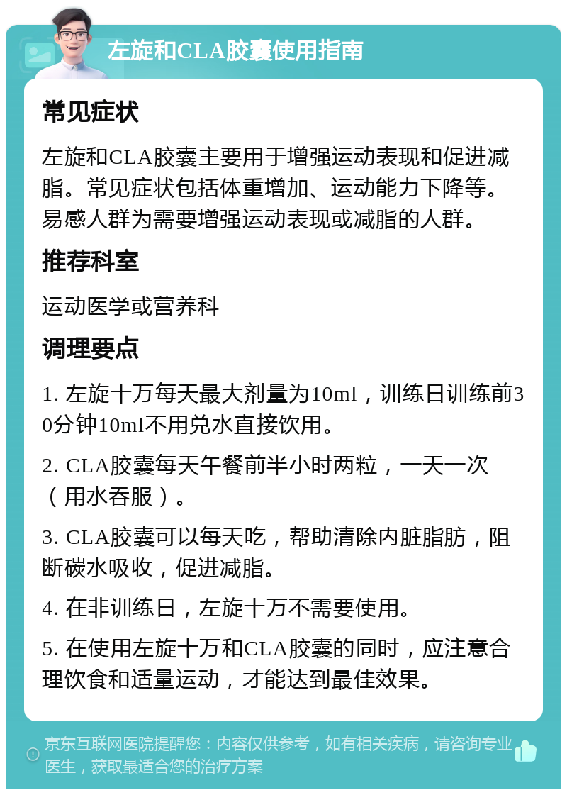 左旋和CLA胶囊使用指南 常见症状 左旋和CLA胶囊主要用于增强运动表现和促进减脂。常见症状包括体重增加、运动能力下降等。易感人群为需要增强运动表现或减脂的人群。 推荐科室 运动医学或营养科 调理要点 1. 左旋十万每天最大剂量为10ml，训练日训练前30分钟10ml不用兑水直接饮用。 2. CLA胶囊每天午餐前半小时两粒，一天一次（用水吞服）。 3. CLA胶囊可以每天吃，帮助清除内脏脂肪，阻断碳水吸收，促进减脂。 4. 在非训练日，左旋十万不需要使用。 5. 在使用左旋十万和CLA胶囊的同时，应注意合理饮食和适量运动，才能达到最佳效果。