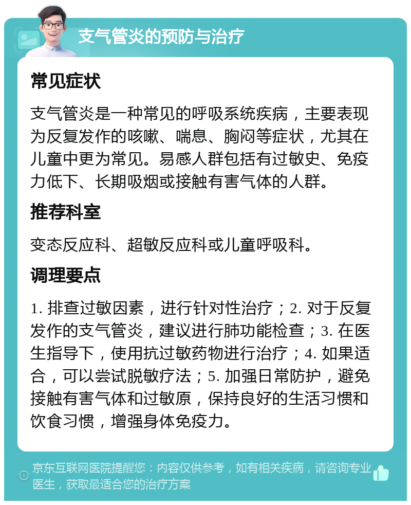 支气管炎的预防与治疗 常见症状 支气管炎是一种常见的呼吸系统疾病，主要表现为反复发作的咳嗽、喘息、胸闷等症状，尤其在儿童中更为常见。易感人群包括有过敏史、免疫力低下、长期吸烟或接触有害气体的人群。 推荐科室 变态反应科、超敏反应科或儿童呼吸科。 调理要点 1. 排查过敏因素，进行针对性治疗；2. 对于反复发作的支气管炎，建议进行肺功能检查；3. 在医生指导下，使用抗过敏药物进行治疗；4. 如果适合，可以尝试脱敏疗法；5. 加强日常防护，避免接触有害气体和过敏原，保持良好的生活习惯和饮食习惯，增强身体免疫力。