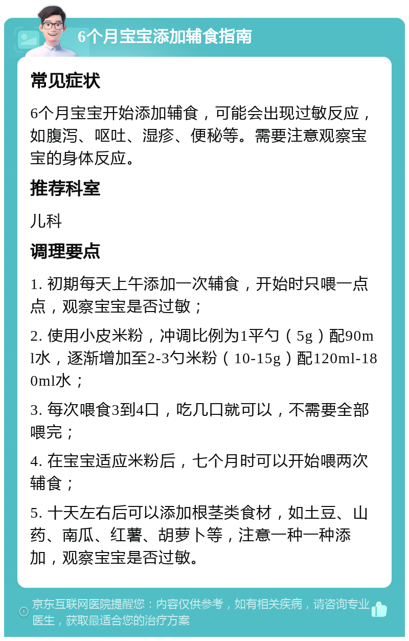 6个月宝宝添加辅食指南 常见症状 6个月宝宝开始添加辅食，可能会出现过敏反应，如腹泻、呕吐、湿疹、便秘等。需要注意观察宝宝的身体反应。 推荐科室 儿科 调理要点 1. 初期每天上午添加一次辅食，开始时只喂一点点，观察宝宝是否过敏； 2. 使用小皮米粉，冲调比例为1平勺（5g）配90ml水，逐渐增加至2-3勺米粉（10-15g）配120ml-180ml水； 3. 每次喂食3到4口，吃几口就可以，不需要全部喂完； 4. 在宝宝适应米粉后，七个月时可以开始喂两次辅食； 5. 十天左右后可以添加根茎类食材，如土豆、山药、南瓜、红薯、胡萝卜等，注意一种一种添加，观察宝宝是否过敏。