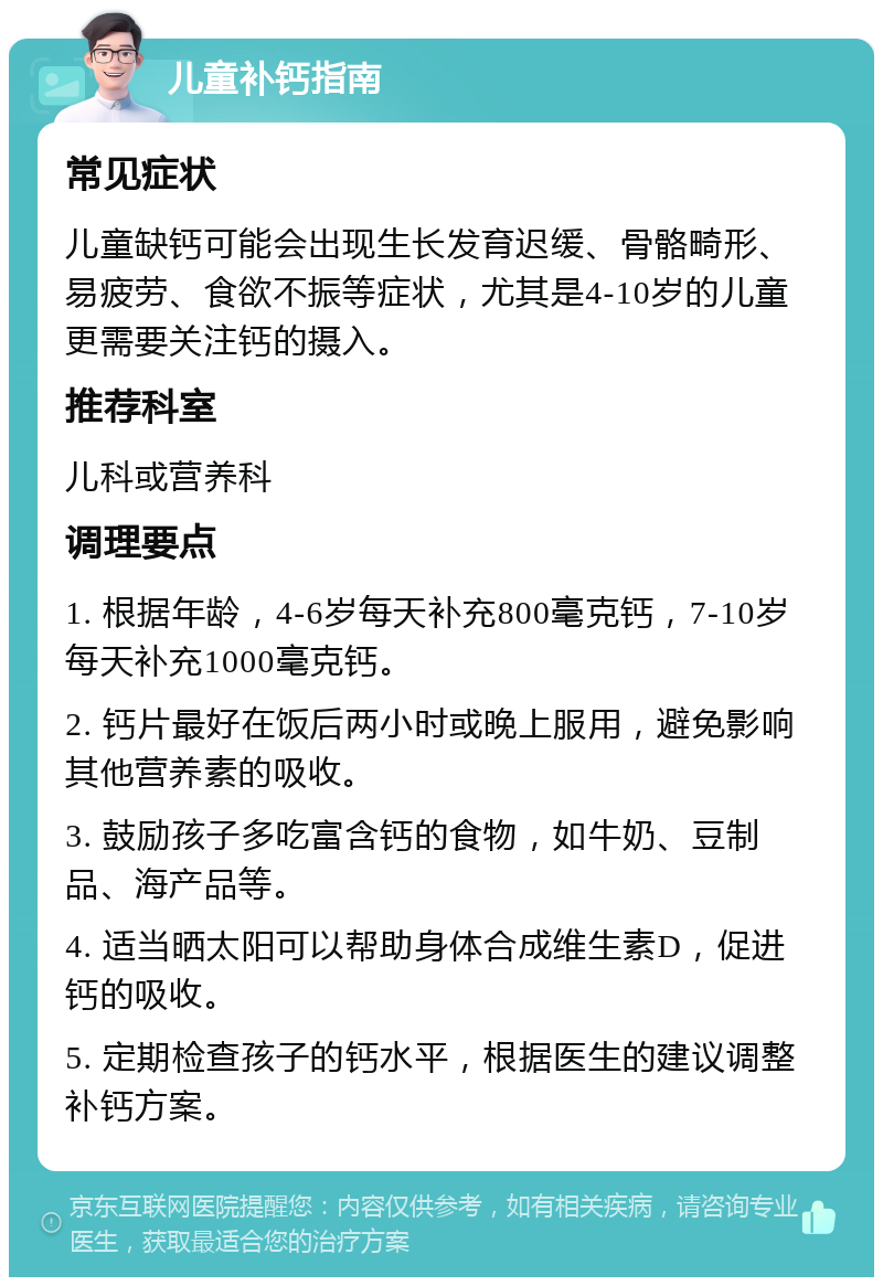 儿童补钙指南 常见症状 儿童缺钙可能会出现生长发育迟缓、骨骼畸形、易疲劳、食欲不振等症状，尤其是4-10岁的儿童更需要关注钙的摄入。 推荐科室 儿科或营养科 调理要点 1. 根据年龄，4-6岁每天补充800毫克钙，7-10岁每天补充1000毫克钙。 2. 钙片最好在饭后两小时或晚上服用，避免影响其他营养素的吸收。 3. 鼓励孩子多吃富含钙的食物，如牛奶、豆制品、海产品等。 4. 适当晒太阳可以帮助身体合成维生素D，促进钙的吸收。 5. 定期检查孩子的钙水平，根据医生的建议调整补钙方案。