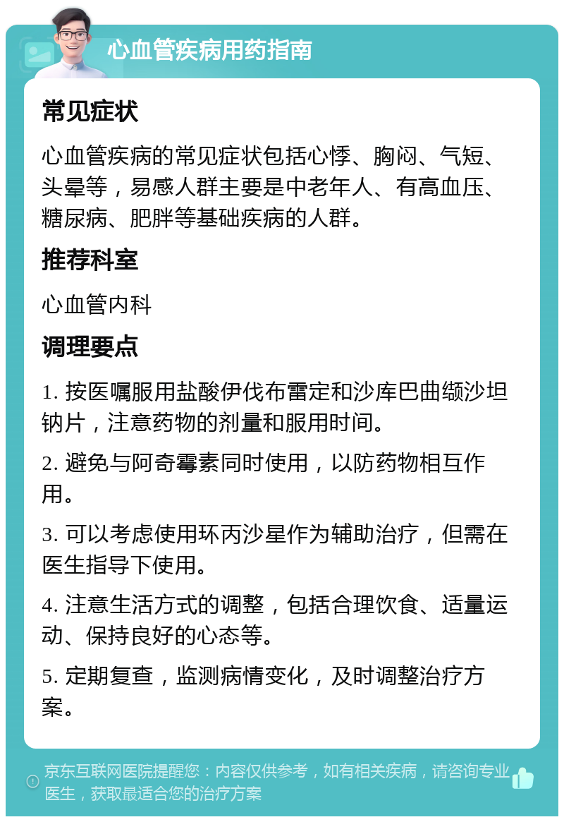 心血管疾病用药指南 常见症状 心血管疾病的常见症状包括心悸、胸闷、气短、头晕等，易感人群主要是中老年人、有高血压、糖尿病、肥胖等基础疾病的人群。 推荐科室 心血管内科 调理要点 1. 按医嘱服用盐酸伊伐布雷定和沙库巴曲缬沙坦钠片，注意药物的剂量和服用时间。 2. 避免与阿奇霉素同时使用，以防药物相互作用。 3. 可以考虑使用环丙沙星作为辅助治疗，但需在医生指导下使用。 4. 注意生活方式的调整，包括合理饮食、适量运动、保持良好的心态等。 5. 定期复查，监测病情变化，及时调整治疗方案。