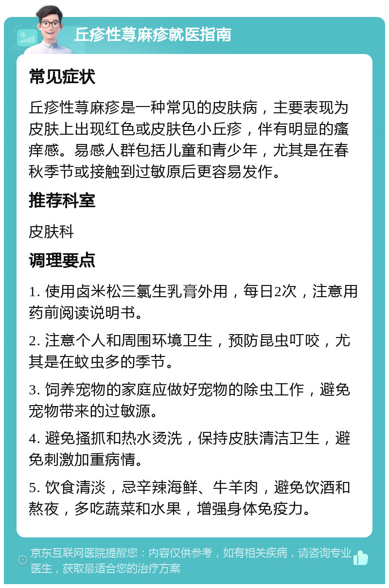 丘疹性荨麻疹就医指南 常见症状 丘疹性荨麻疹是一种常见的皮肤病，主要表现为皮肤上出现红色或皮肤色小丘疹，伴有明显的瘙痒感。易感人群包括儿童和青少年，尤其是在春秋季节或接触到过敏原后更容易发作。 推荐科室 皮肤科 调理要点 1. 使用卤米松三氯生乳膏外用，每日2次，注意用药前阅读说明书。 2. 注意个人和周围环境卫生，预防昆虫叮咬，尤其是在蚊虫多的季节。 3. 饲养宠物的家庭应做好宠物的除虫工作，避免宠物带来的过敏源。 4. 避免搔抓和热水烫洗，保持皮肤清洁卫生，避免刺激加重病情。 5. 饮食清淡，忌辛辣海鲜、牛羊肉，避免饮酒和熬夜，多吃蔬菜和水果，增强身体免疫力。