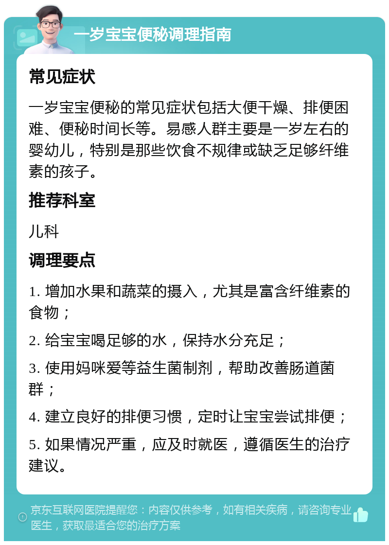 一岁宝宝便秘调理指南 常见症状 一岁宝宝便秘的常见症状包括大便干燥、排便困难、便秘时间长等。易感人群主要是一岁左右的婴幼儿，特别是那些饮食不规律或缺乏足够纤维素的孩子。 推荐科室 儿科 调理要点 1. 增加水果和蔬菜的摄入，尤其是富含纤维素的食物； 2. 给宝宝喝足够的水，保持水分充足； 3. 使用妈咪爱等益生菌制剂，帮助改善肠道菌群； 4. 建立良好的排便习惯，定时让宝宝尝试排便； 5. 如果情况严重，应及时就医，遵循医生的治疗建议。