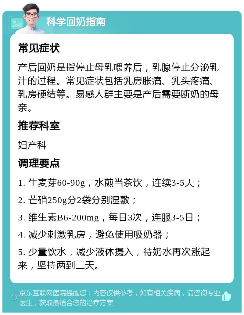 科学回奶指南 常见症状 产后回奶是指停止母乳喂养后，乳腺停止分泌乳汁的过程。常见症状包括乳房胀痛、乳头疼痛、乳房硬结等。易感人群主要是产后需要断奶的母亲。 推荐科室 妇产科 调理要点 1. 生麦芽60-90g，水煎当茶饮，连续3-5天； 2. 芒硝250g分2袋分别湿敷； 3. 维生素B6-200mg，每日3次，连服3-5日； 4. 减少刺激乳房，避免使用吸奶器； 5. 少量饮水，减少液体摄入，待奶水再次涨起来，坚持两到三天。