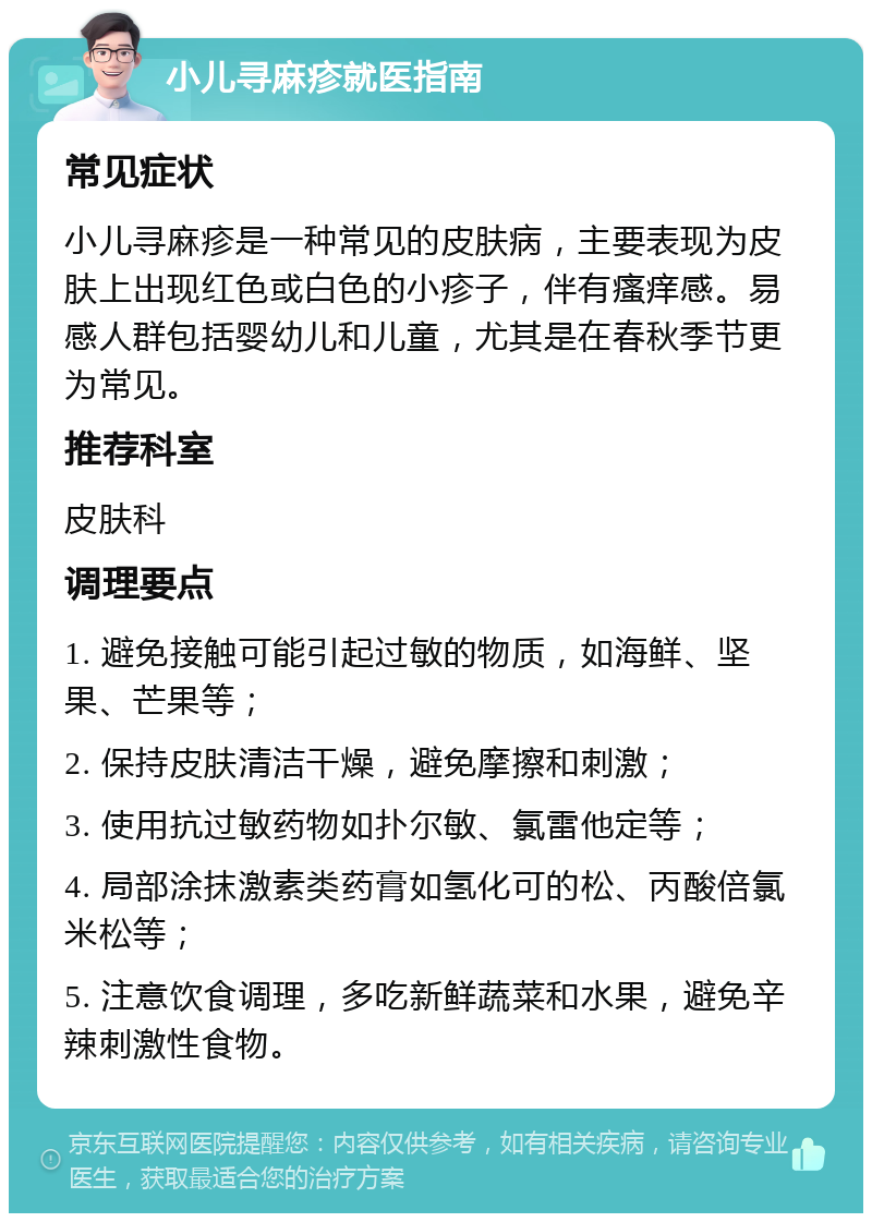 小儿寻麻疹就医指南 常见症状 小儿寻麻疹是一种常见的皮肤病，主要表现为皮肤上出现红色或白色的小疹子，伴有瘙痒感。易感人群包括婴幼儿和儿童，尤其是在春秋季节更为常见。 推荐科室 皮肤科 调理要点 1. 避免接触可能引起过敏的物质，如海鲜、坚果、芒果等； 2. 保持皮肤清洁干燥，避免摩擦和刺激； 3. 使用抗过敏药物如扑尔敏、氯雷他定等； 4. 局部涂抹激素类药膏如氢化可的松、丙酸倍氯米松等； 5. 注意饮食调理，多吃新鲜蔬菜和水果，避免辛辣刺激性食物。