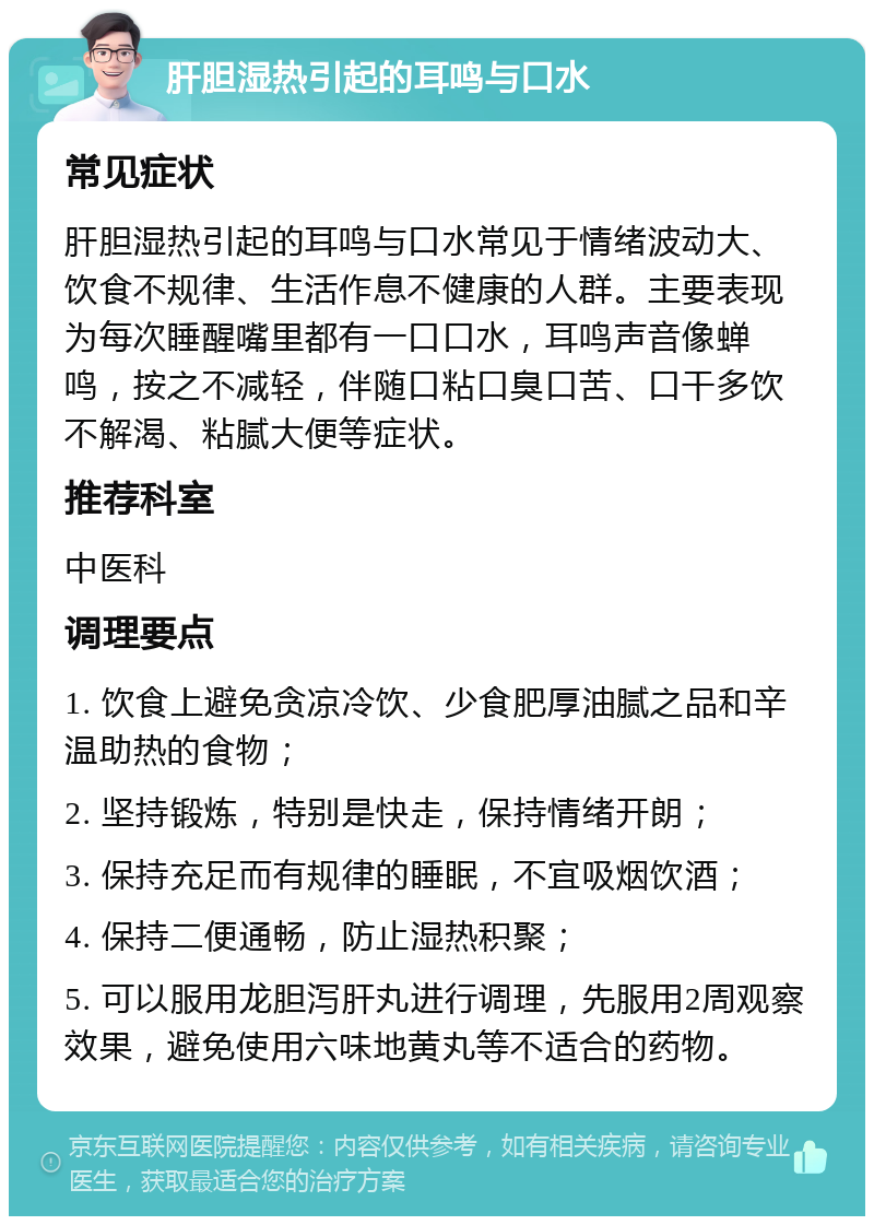 肝胆湿热引起的耳鸣与口水 常见症状 肝胆湿热引起的耳鸣与口水常见于情绪波动大、饮食不规律、生活作息不健康的人群。主要表现为每次睡醒嘴里都有一口口水，耳鸣声音像蝉鸣，按之不减轻，伴随口粘口臭口苦、口干多饮不解渴、粘腻大便等症状。 推荐科室 中医科 调理要点 1. 饮食上避免贪凉冷饮、少食肥厚油腻之品和辛温助热的食物； 2. 坚持锻炼，特别是快走，保持情绪开朗； 3. 保持充足而有规律的睡眠，不宜吸烟饮酒； 4. 保持二便通畅，防止湿热积聚； 5. 可以服用龙胆泻肝丸进行调理，先服用2周观察效果，避免使用六味地黄丸等不适合的药物。