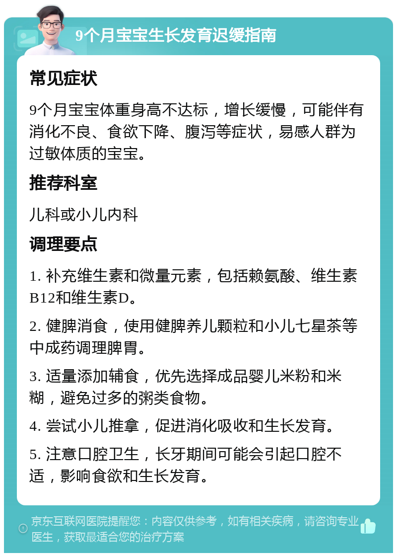 9个月宝宝生长发育迟缓指南 常见症状 9个月宝宝体重身高不达标，增长缓慢，可能伴有消化不良、食欲下降、腹泻等症状，易感人群为过敏体质的宝宝。 推荐科室 儿科或小儿内科 调理要点 1. 补充维生素和微量元素，包括赖氨酸、维生素B12和维生素D。 2. 健脾消食，使用健脾养儿颗粒和小儿七星茶等中成药调理脾胃。 3. 适量添加辅食，优先选择成品婴儿米粉和米糊，避免过多的粥类食物。 4. 尝试小儿推拿，促进消化吸收和生长发育。 5. 注意口腔卫生，长牙期间可能会引起口腔不适，影响食欲和生长发育。