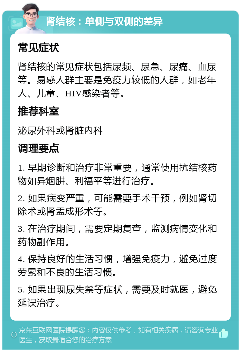 肾结核：单侧与双侧的差异 常见症状 肾结核的常见症状包括尿频、尿急、尿痛、血尿等。易感人群主要是免疫力较低的人群，如老年人、儿童、HIV感染者等。 推荐科室 泌尿外科或肾脏内科 调理要点 1. 早期诊断和治疗非常重要，通常使用抗结核药物如异烟肼、利福平等进行治疗。 2. 如果病变严重，可能需要手术干预，例如肾切除术或肾盂成形术等。 3. 在治疗期间，需要定期复查，监测病情变化和药物副作用。 4. 保持良好的生活习惯，增强免疫力，避免过度劳累和不良的生活习惯。 5. 如果出现尿失禁等症状，需要及时就医，避免延误治疗。