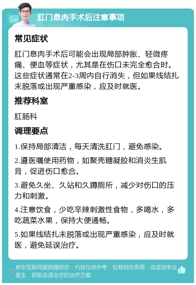 肛门息肉手术后注意事项 常见症状 肛门息肉手术后可能会出现局部肿胀、轻微疼痛、便血等症状，尤其是在伤口未完全愈合时。这些症状通常在2-3周内自行消失，但如果线结扎未脱落或出现严重感染，应及时就医。 推荐科室 肛肠科 调理要点 1.保持局部清洁，每天清洗肛门，避免感染。 2.遵医嘱使用药物，如聚壳糖凝胶和消炎生肌膏，促进伤口愈合。 3.避免久坐、久站和久蹲厕所，减少对伤口的压力和刺激。 4.注意饮食，少吃辛辣刺激性食物，多喝水，多吃蔬菜水果，保持大便通畅。 5.如果线结扎未脱落或出现严重感染，应及时就医，避免延误治疗。