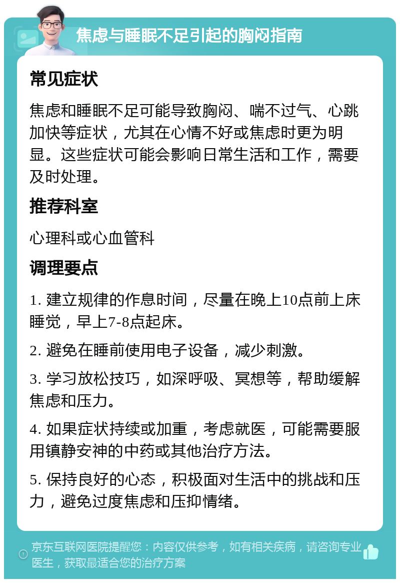 焦虑与睡眠不足引起的胸闷指南 常见症状 焦虑和睡眠不足可能导致胸闷、喘不过气、心跳加快等症状，尤其在心情不好或焦虑时更为明显。这些症状可能会影响日常生活和工作，需要及时处理。 推荐科室 心理科或心血管科 调理要点 1. 建立规律的作息时间，尽量在晚上10点前上床睡觉，早上7-8点起床。 2. 避免在睡前使用电子设备，减少刺激。 3. 学习放松技巧，如深呼吸、冥想等，帮助缓解焦虑和压力。 4. 如果症状持续或加重，考虑就医，可能需要服用镇静安神的中药或其他治疗方法。 5. 保持良好的心态，积极面对生活中的挑战和压力，避免过度焦虑和压抑情绪。