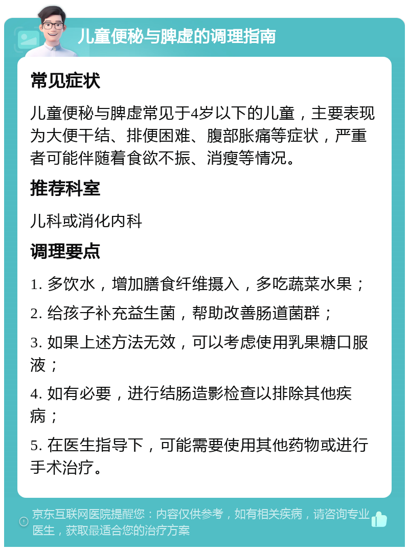 儿童便秘与脾虚的调理指南 常见症状 儿童便秘与脾虚常见于4岁以下的儿童，主要表现为大便干结、排便困难、腹部胀痛等症状，严重者可能伴随着食欲不振、消瘦等情况。 推荐科室 儿科或消化内科 调理要点 1. 多饮水，增加膳食纤维摄入，多吃蔬菜水果； 2. 给孩子补充益生菌，帮助改善肠道菌群； 3. 如果上述方法无效，可以考虑使用乳果糖口服液； 4. 如有必要，进行结肠造影检查以排除其他疾病； 5. 在医生指导下，可能需要使用其他药物或进行手术治疗。