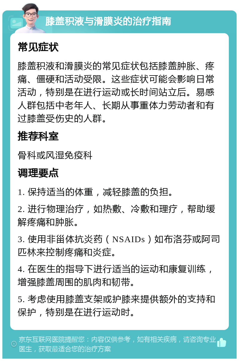 膝盖积液与滑膜炎的治疗指南 常见症状 膝盖积液和滑膜炎的常见症状包括膝盖肿胀、疼痛、僵硬和活动受限。这些症状可能会影响日常活动，特别是在进行运动或长时间站立后。易感人群包括中老年人、长期从事重体力劳动者和有过膝盖受伤史的人群。 推荐科室 骨科或风湿免疫科 调理要点 1. 保持适当的体重，减轻膝盖的负担。 2. 进行物理治疗，如热敷、冷敷和理疗，帮助缓解疼痛和肿胀。 3. 使用非甾体抗炎药（NSAIDs）如布洛芬或阿司匹林来控制疼痛和炎症。 4. 在医生的指导下进行适当的运动和康复训练，增强膝盖周围的肌肉和韧带。 5. 考虑使用膝盖支架或护膝来提供额外的支持和保护，特别是在进行运动时。