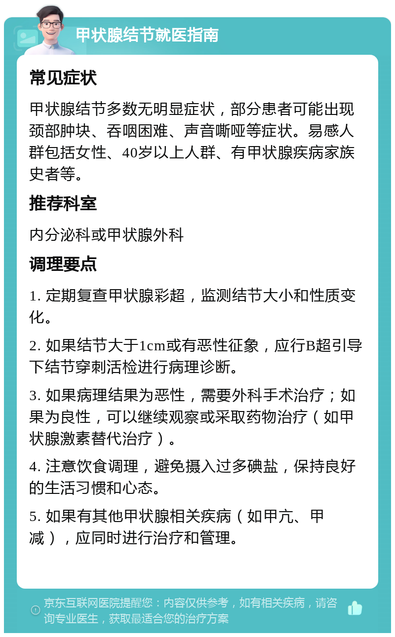 甲状腺结节就医指南 常见症状 甲状腺结节多数无明显症状，部分患者可能出现颈部肿块、吞咽困难、声音嘶哑等症状。易感人群包括女性、40岁以上人群、有甲状腺疾病家族史者等。 推荐科室 内分泌科或甲状腺外科 调理要点 1. 定期复查甲状腺彩超，监测结节大小和性质变化。 2. 如果结节大于1cm或有恶性征象，应行B超引导下结节穿刺活检进行病理诊断。 3. 如果病理结果为恶性，需要外科手术治疗；如果为良性，可以继续观察或采取药物治疗（如甲状腺激素替代治疗）。 4. 注意饮食调理，避免摄入过多碘盐，保持良好的生活习惯和心态。 5. 如果有其他甲状腺相关疾病（如甲亢、甲减），应同时进行治疗和管理。