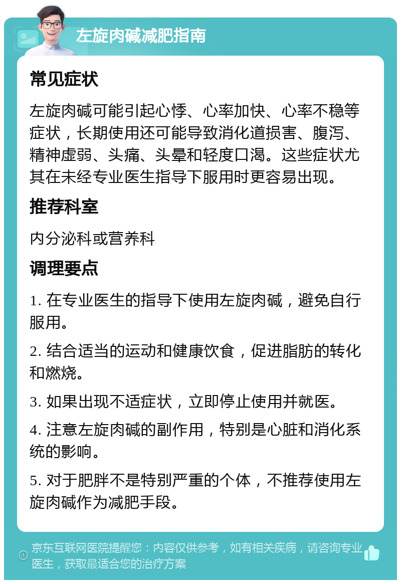 左旋肉碱减肥指南 常见症状 左旋肉碱可能引起心悸、心率加快、心率不稳等症状，长期使用还可能导致消化道损害、腹泻、精神虚弱、头痛、头晕和轻度口渴。这些症状尤其在未经专业医生指导下服用时更容易出现。 推荐科室 内分泌科或营养科 调理要点 1. 在专业医生的指导下使用左旋肉碱，避免自行服用。 2. 结合适当的运动和健康饮食，促进脂肪的转化和燃烧。 3. 如果出现不适症状，立即停止使用并就医。 4. 注意左旋肉碱的副作用，特别是心脏和消化系统的影响。 5. 对于肥胖不是特别严重的个体，不推荐使用左旋肉碱作为减肥手段。